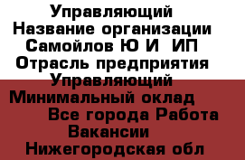 Управляющий › Название организации ­ Самойлов Ю.И, ИП › Отрасль предприятия ­ Управляющий › Минимальный оклад ­ 35 000 - Все города Работа » Вакансии   . Нижегородская обл.